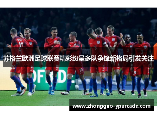 苏格兰欧洲足球联赛精彩纷呈多队争锋新格局引发关注 苏格兰欧洲足球联赛精彩纷呈多队争锋新格局引发关注
