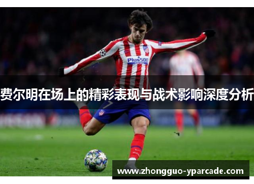 费尔明在场上的精彩表现与战术影响深度分析 费尔明在场上的精彩表现与战术影响深度分析