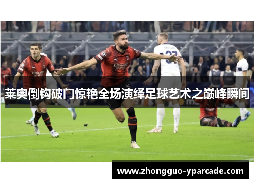 莱奥倒钩破门惊艳全场演绎足球艺术之巅峰瞬间 莱奥倒钩破门惊艳全场演绎足球艺术之巅峰瞬间