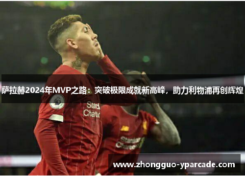 萨拉赫2024年MVP之路：突破极限成就新高峰，助力利物浦再创辉煌