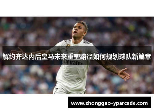 解约齐达内后皇马未来重塑路径如何规划球队新篇章