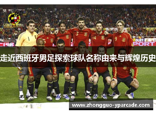走近西班牙男足探索球队名称由来与辉煌历史