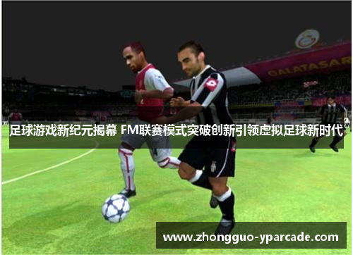 足球游戏新纪元揭幕 FM联赛模式突破创新引领虚拟足球新时代 足球游戏新纪元揭幕 FM联赛模式突破创新引领虚拟足球新时代