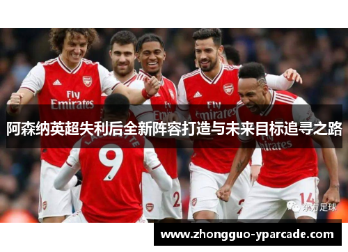 阿森纳英超失利后全新阵容打造与未来目标追寻之路