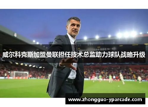 威尔科克斯加盟曼联担任技术总监助力球队战略升级