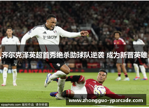 齐尔克泽英超首秀绝杀助球队逆袭 成为新晋英雄