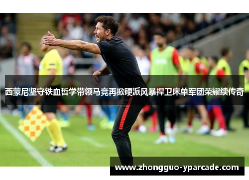 西蒙尼坚守铁血哲学带领马竞再掀硬派风暴捍卫床单军团荣耀续传奇