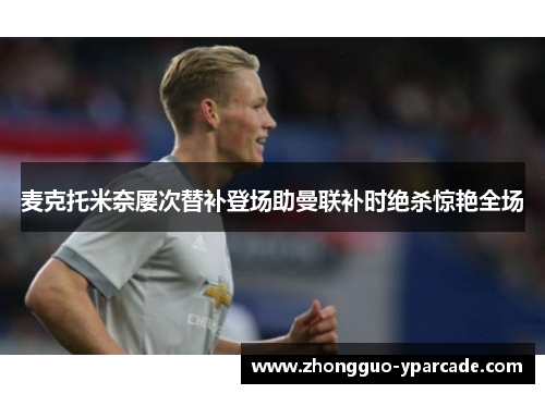 麦克托米奈屡次替补登场助曼联补时绝杀惊艳全场 麦克托米奈屡次替补登场助曼联补时绝杀惊艳全场