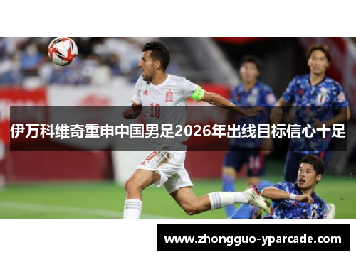 伊万科维奇重申中国男足2026年出线目标信心十足 伊万科维奇重申中国男足2026年出线目标信心十足