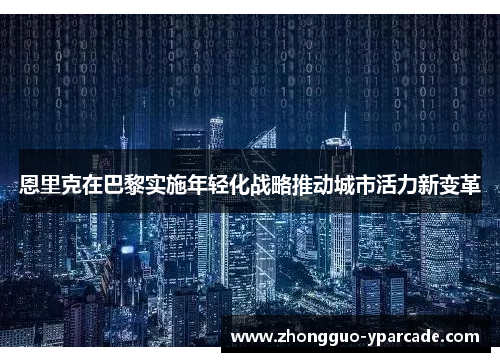 恩里克在巴黎实施年轻化战略推动城市活力新变革 恩里克在巴黎实施年轻化战略推动城市活力新变革